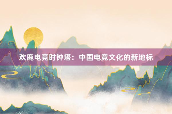 欢鹿电竞时钟塔：中国电竞文化的新地标